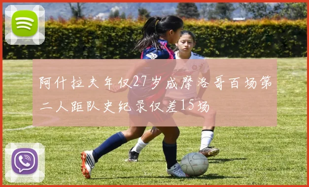 阿什拉夫年仅27岁成摩洛哥百场第二人距队史纪录仅差15场