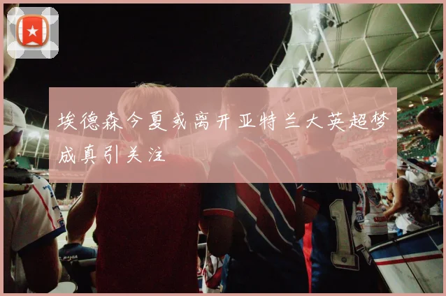 埃德森今夏或离开亚特兰大英超梦成真引关注