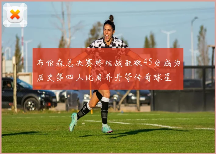 布伦森总决赛终结战狂砍45分成为历史第四人比肩乔丹等传奇球星