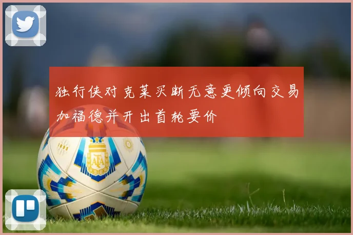 独行侠对克莱买断无意更倾向交易加福德并开出首轮要价