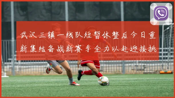武汉三镇一线队短暂休整后今日重新集结备战新赛季全力以赴迎接挑战
