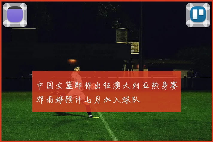 中国女篮即将出征澳大利亚热身赛邓雨婷预计七月加入球队