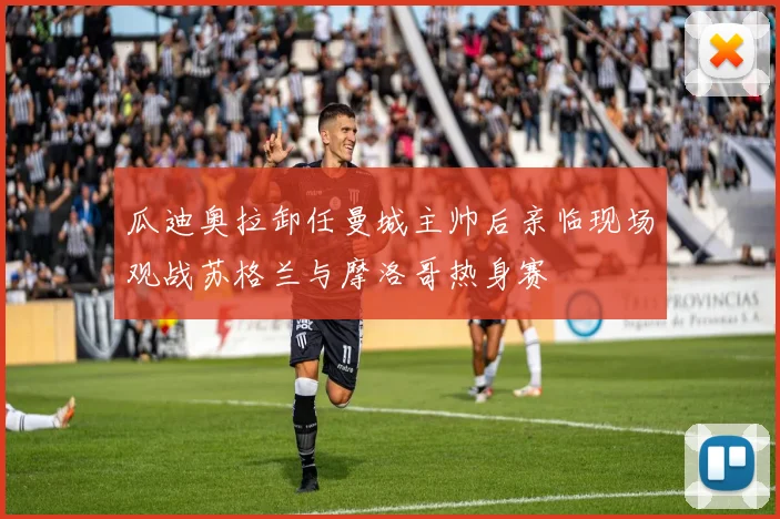 瓜迪奥拉卸任曼城主帅后亲临现场观战苏格兰与摩洛哥热身赛