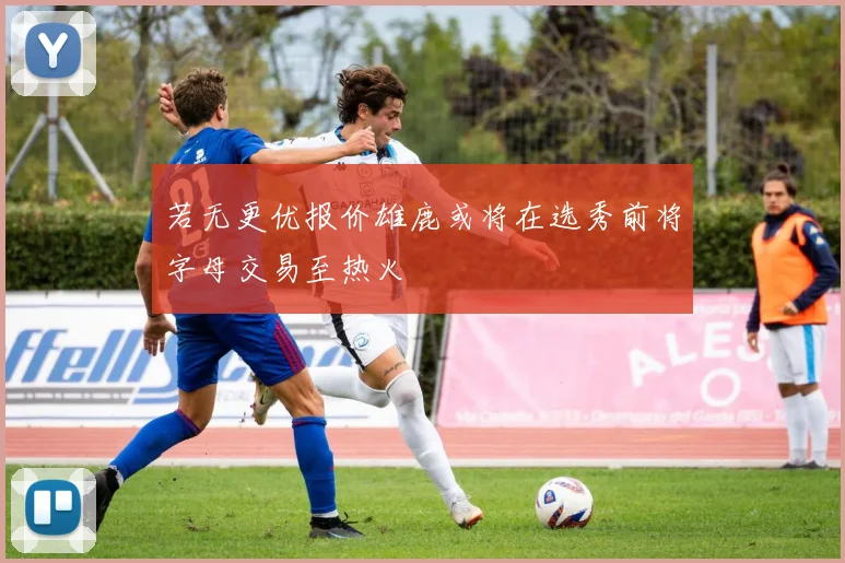 若无更优报价雄鹿或将在选秀前将字母交易至热火