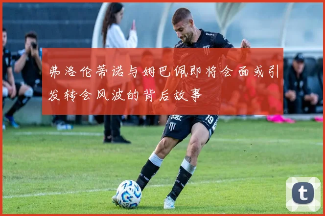 弗洛伦蒂诺与姆巴佩即将会面或引发转会风波的背后故事