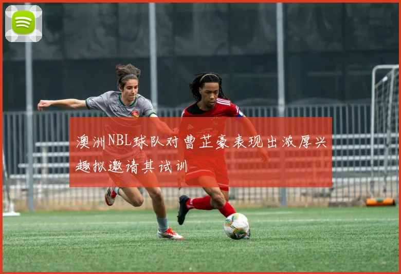 澳洲NBL球队对曹芷豪表现出浓厚兴趣拟邀请其试训