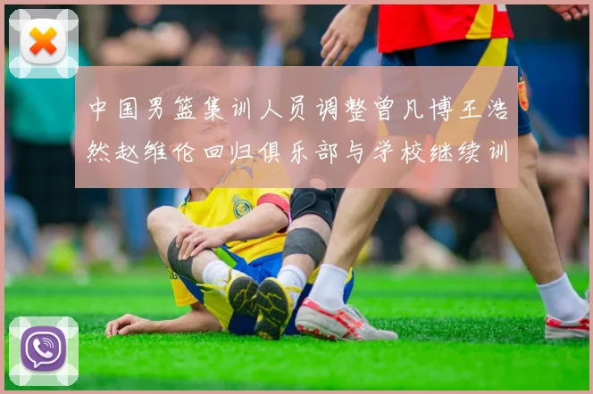 中国男篮集训人员调整曾凡博王浩然赵维伦回归俱乐部与学校继续训练