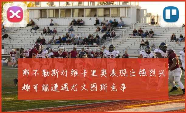 那不勒斯对维卡里奥表现出强烈兴趣可能遭遇尤文图斯竞争