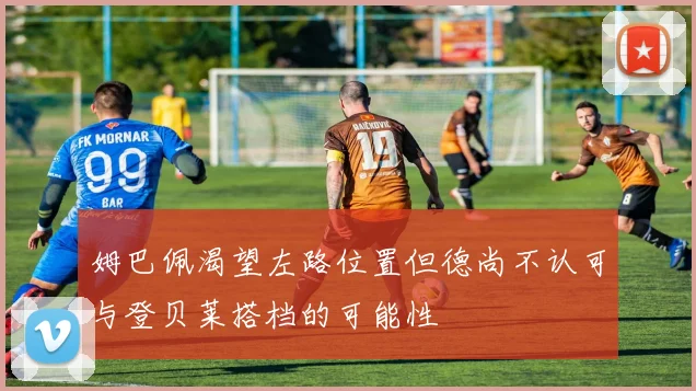 姆巴佩渴望左路位置但德尚不认可与登贝莱搭档的可能性