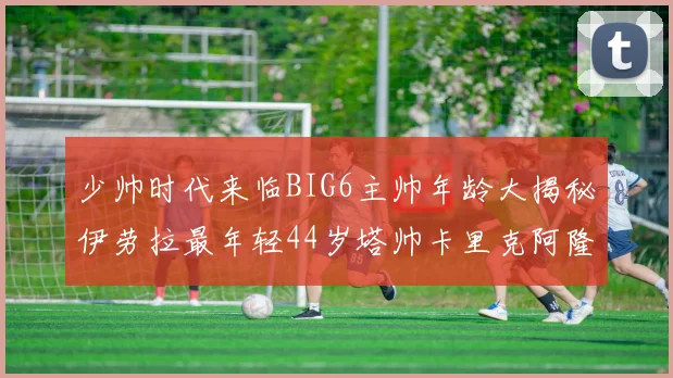 少帅时代来临BIG6主帅年龄大揭秘伊劳拉最年轻44岁塔帅卡里克阿隆索齐聚