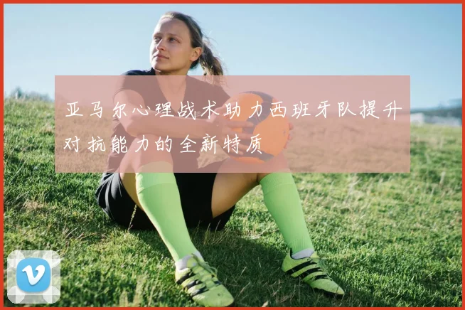 亚马尔心理战术助力西班牙队提升对抗能力的全新特质