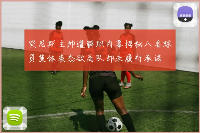 突尼斯主帅遭解职内幕揭秘八名球员集体表态欲离队却未履行承诺