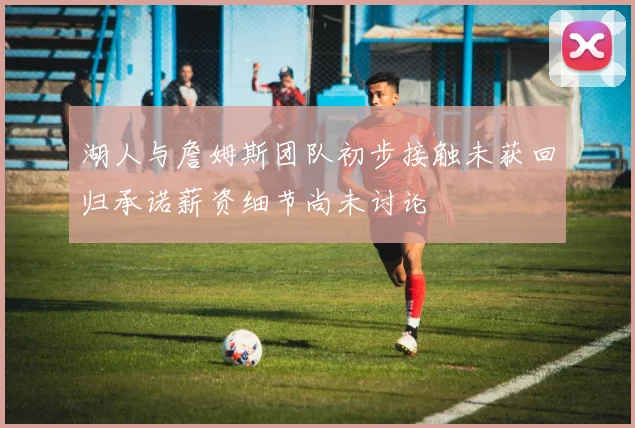 湖人与詹姆斯团队初步接触未获回归承诺薪资细节尚未讨论