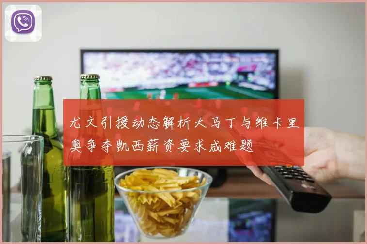 尤文引援动态解析大马丁与维卡里奥争夺凯西薪资要求成难题