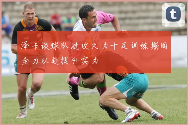 泽卡谈球队进攻火力十足训练期间全力以赴提升实力