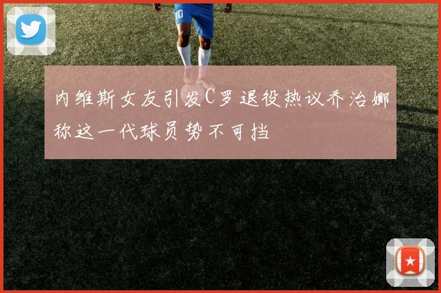 内维斯女友引发C罗退役热议乔治娜称这一代球员势不可挡