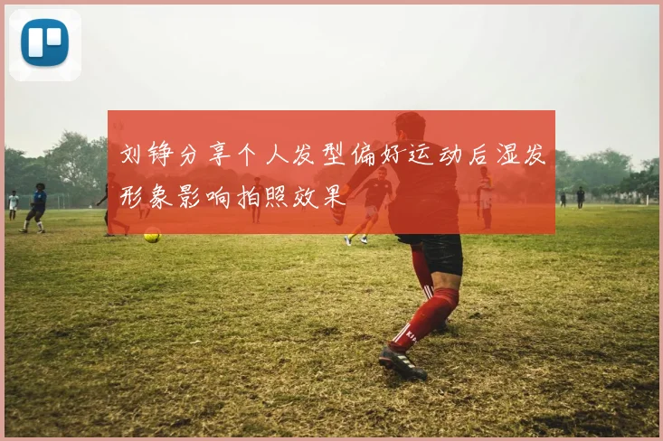 刘铮分享个人发型偏好运动后湿发形象影响拍照效果