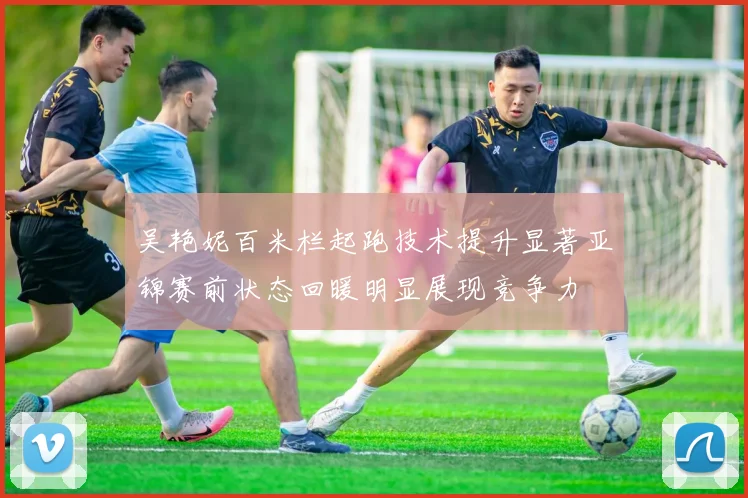 吴艳妮百米栏起跑技术提升显著亚锦赛前状态回暖明显展现竞争力