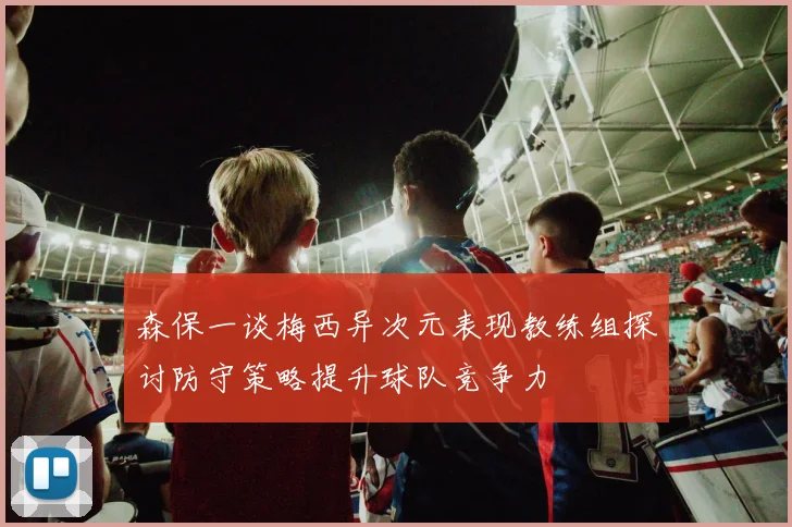森保一谈梅西异次元表现教练组探讨防守策略提升球队竞争力