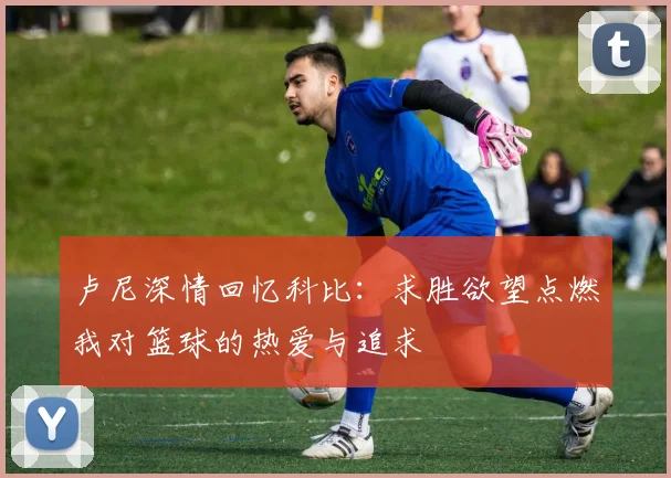 卢尼深情回忆科比：求胜欲望点燃我对篮球的热爱与追求