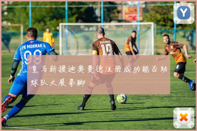 皇马新援迪奥曼德注册成功能否助球队大展拳脚