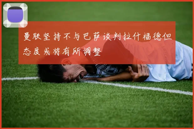 曼联坚持不与巴萨谈判拉什福德但态度或将有所调整