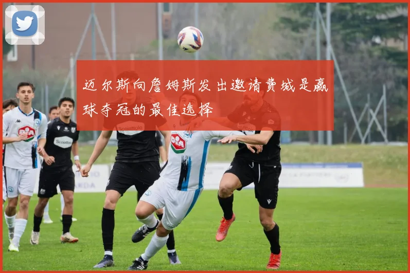 迈尔斯向詹姆斯发出邀请费城是赢球夺冠的最佳选择