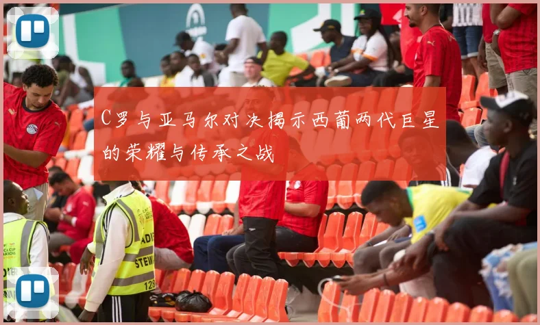 C罗与亚马尔对决揭示西葡两代巨星的荣耀与传承之战